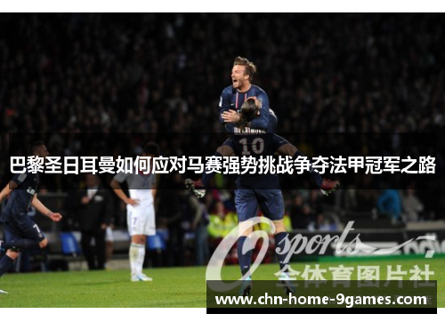 巴黎圣日耳曼如何应对马赛强势挑战争夺法甲冠军之路 巴黎圣日耳曼如何应对马赛强势挑战争夺法甲冠军之路