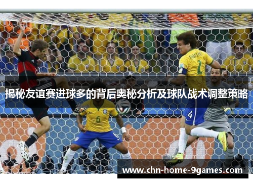 揭秘友谊赛进球多的背后奥秘分析及球队战术调整策略