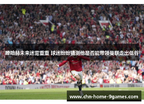 滕哈赫未来迷雾重重 球迷纷纷猜测他是否能带领曼联走出低谷 滕哈赫未来迷雾重重 球迷纷纷猜测他是否能带领曼联走出低谷