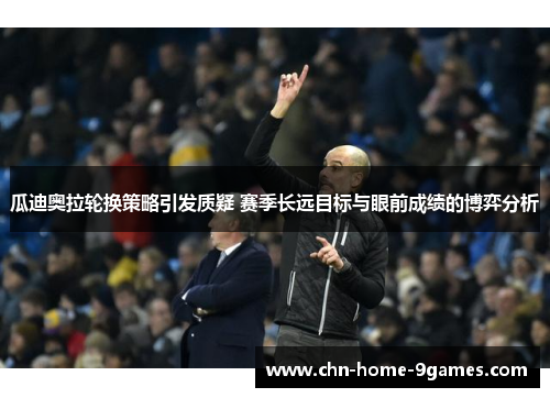 瓜迪奥拉轮换策略引发质疑 赛季长远目标与眼前成绩的博弈分析 瓜迪奥拉轮换策略引发质疑 赛季长远目标与眼前成绩的博弈分析